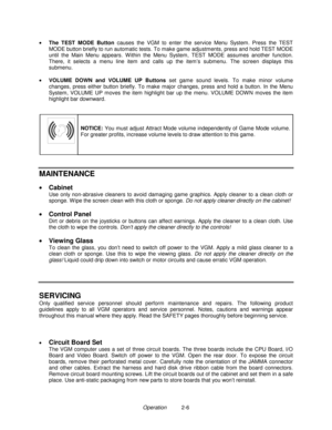 Page 14Operation          2-6 •
 The TEST MODE Button
 causes the VGM to enter the service Menu System. Press the TEST
MODE button briefly to run automatic tests. To make game adjustments, press and hold TEST MODE
until the Main Menu appears. W ithin the Menu System, TEST MODE assumes another function.
There, it selects a menu line item and calls up the item’s submenu. The screen displays this
submenu.
•
 VOLUME DOWN and VOLUME UP Buttons
 set game sound levels. To make minor volume
changes, press either button...