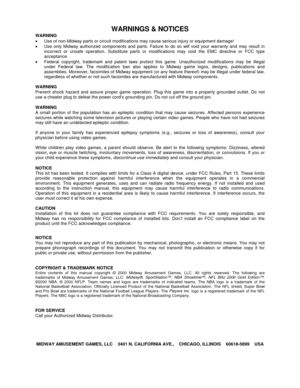 Page 140WARNINGS & NOTICES
WARNING
•  Use of non-Midway parts or circuit modifications may cause serious injury or equipment damage!
•  Use only Midway authorized components and parts. Failure to do so will void your warranty and may result in
incorrect or unsafe operation. Substitute parts or modifications may void the EMC directive or FCC type
acceptance.
•  Federal copyright, trademark and patent laws protect this game. Unauthorized modifications may be illegal
under Federal law. The modification ban also...