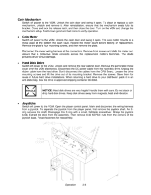 Page 16Operation          2-8
Coin Mechanism
Switch off power to the VGM. Unlock the coin door and swing it open. To clean or replace a coin
mechanism, unlatch and remove it. After reinstallation, ensure that the mechanism seats fully its
bracket. Close and lock the release latch, and then close the door. Turn on the VGM and change the
mechanism setup. Test known good and bad coins to verify operation.
 
• 
Coin Meter
Switch off power to the VGM. Unlock the cash door and swing it open. The coin meter mounts to...