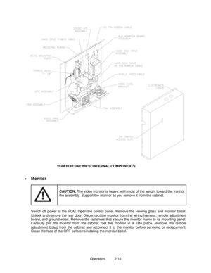 Page 18Operation          2-10
VGM ELECTRONICS, INTERNAL COMPONENTS
•
 
Monitor
CAUTION: 
The video monitor is heavy, with most of the weight toward the front of
the assembly. Support the monitor as you remove it from the cabinet.
 
Switch off power to the VGM. Open the control panel. Remove the viewing glass and monitor bezel.
Unlock and remove the rear door. Disconnect the monitor from the wiring harness, remote adjustment
board, and ground wires. Remove the fasteners that secure the monitor frame to its...