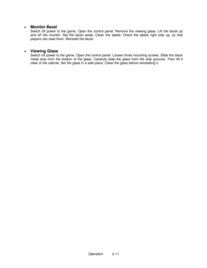 Page 19Operation          2-11 •
 
Monitor Bezel
  Switch off power to the game. Open the control panel. Remove the viewing glass. Lift the bezel up
and off the monitor. Set the bezel aside. Clean the labels. Orient the labels right side up, so that
players can read them. Reinstall the bezel.
•
 
Viewing Glass
Switch off power to the game. Open the control panel. Loosen three mounting screws. Slide the black
metal strip from the bottom of the glass. Carefully slide the glass from the side grooves. Then lift it...