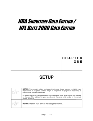 Page 3Setup          1-1
	


	



	

	

C H A P T E R
O N E
SETUP
NOTICE: This manual is subject to change without notice. Midway reserves the right to make
improvements in equipment function, design, or components as progress in engineering or
manufacturing methods may warrant.
Fill out and mail in the Game Information Card. Include the game serial number from the label
on the rear of the cabinet. For your records, write the game serial number in the manual.
SERIAL...