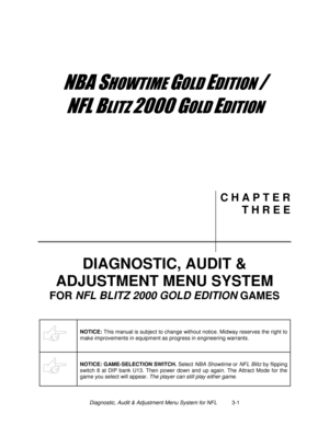 Page 21Diagnostic, Audit & Adjustment Menu System for NFL          3-1
	


	



	

	

C H A P T E R
T H R E E
DIAGNOSTIC, AUDIT &
ADJUSTMENT MENU SYSTEM
FOR NFL
 BLITZ 2000
 GOLD EDITION
 GAMES
NOTICE: 
This manual is subject to change without notice. Midway reserves the right to
make improvements in equipment as progress in engineering warrants.
NOTICE: GAME-SELECTION SWITCH.
 Select NBA Showtime or NFL Blitz by flipping
switch 8 at DIP bank U13. Then power down and up...