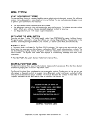 Page 22Diagnostic, Audit & Adjustment Menu System for NFL          3-2
MENU SYSTEM
WHAT IS THE MENU SYSTEM?
The game’s Menu System is a series of auditing, game adjustment and diagnostic screens. W e call these
screens menus, because they present options in menu-like lists. You can easily access and apply menus
to optimize game performance. For instance…
•
  Use game audits menus to assess game performance.
•
  Use adjustment menus to help you to customize game performance. For instance, you can restore
factory...