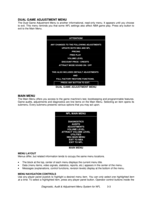 Page 23Diagnostic, Audit & Adjustment Menu System for NFL          3-3
DUAL GAME ADJUSTMENT MENU
The Dual Game Adjustment Menu is another informational, read-only menu. It appears until you choose
to exit. This menu reminds you that some NFL settings also affect NBA game play. Press any button to
exit to the Main Menu.
ATTENTION!
ANY CHANGES TO THE FOLLOWING ADJUSTMENTS
UPDATE BOTH NBA AND NFL
PRICING
FREE PLAY
VOLUME LEVEL
DISCOUNT PRICE / CREDITS
ATTRACT MODE SOUND ON / OFF
THIS ALSO INCLUDES DEFAULT...