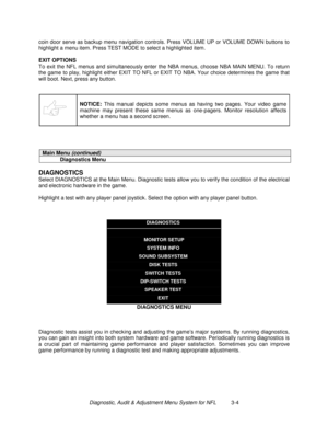 Page 24Diagnostic, Audit & Adjustment Menu System for NFL          3-4 coin door serve as backup menu navigation controls. Press VOLUME UP or VOLUME DOWN buttons to
highlight a menu item. Press TEST MODE to select a highlighted item.
EXIT OPTIONS
To exit the NFL menus and simultaneously enter the NBA menus, choose NBA MAIN MENU. To return
the game to play, highlight either EXIT TO NFL or EXIT TO NBA. Your choice determines the game that
will boot. Next, press any button.
NOTICE:
 This manual depicts some menus...