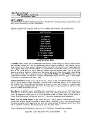 Page 25Diagnostic, Audit & Adjustment Menu System for NFL          3-5
Main Menu (continued)
Diagnostics Menu (continued)
Monitor Setup Menu
MONITOR SETUP
Select MONITOR SETUP at the Diagnostics Menu. The Monitor Patterns routine provides test screens to
verify monitor performance or make adjustments.
Highlight an option with any player panel joystick. Select the option with any player panel button.
MONITOR SETUP
COLOR BARS
CROSSHATCH
RED SCREEN
BLUE SCREEN
GREEN SCREEN
WHITE SCREEN
BLACK SCREEN
50 PCT. GRAY...