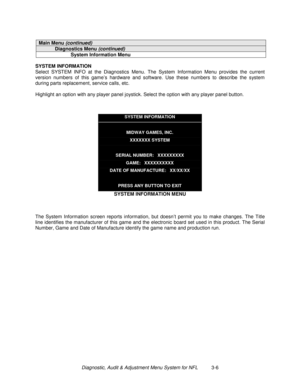 Page 26Diagnostic, Audit & Adjustment Menu System for NFL          3-6
Main Menu (continued)
Diagnostics Menu (continued)
System Information Menu
SYSTEM INFORMATION
Select SYSTEM INFO at the Diagnostics Menu. The System Information Menu provides the current
version numbers of this game’s hardware and software. Use these numbers to describe the system
during parts replacement, service calls, etc.
Highlight an option with any player panel joystick. Select the option with any player panel button.
SYSTEM...