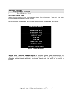 Page 27Diagnostic, Audit & Adjustment Menu System for NFL          3-7
Main Menu (continued)
Diagnostics Menu (continued)
Sound Subsystem Menu
SOUND SUBSYSTEM TEST
Select SOUND SUBSYSTEM at the Diagnostics Menu. Sound Subsystem Tests verify that audio
components are connected and operate properly.
Highlight an option with any player panel joystick. Select the option with any player panel button.
SOUND SUBSYSTEM TEST
BOOT VERSION:   XX.XX
SDRC VERSION:   XX.XX
PORT STATUS:   GOOD
CHECKSUM:   XXXX
SRAM:   OK...