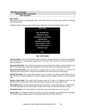 Page 28Diagnostic, Audit & Adjustment Menu System for NFL          3-8
Main Menu (continued)
Diagnostics Menu (continued)
Disk Tests Menu
DISK TESTS
Select DISK TESTS at the Diagnostics Menu. Disk Tests allow you to verify proper operation of the hard
disk drive assembly.
Highlight an option with any player panel joystick. Select the option with any player panel button.
DISK TESTS
DISK INFORMATION
SEQUENTIAL READ
SEQUENTIAL CACHE READ
RANDOM READ
RANDOM CACHE READ
DATA INTEGRITY TEST
FILE SYSTEM CHECK
SURFACE...