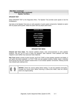 Page 31Diagnostic, Audit & Adjustment Menu System for NFL          3-11
Main Menu (continued)
Diagnostics Menu (continued)
Speaker Test Menu
SPEAKER TEST
Select SPEAKER TEST at the Diagnostics Menu. The Speaker Test provides audio signals to test the
loudspeakers.
Use tests on the Speaker Test menu to verify operation of audio system components. Highlight an option
with any player panel joystick. Select the option with any player panel button.
SPEAKER TESTS
LEFT CHANNEL
CENTER CHANNEL
RIGHT CHANNEL
100 HZ TONE...