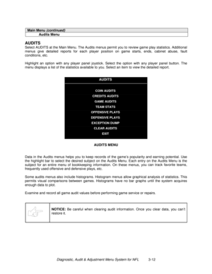 Page 32Diagnostic, Audit & Adjustment Menu System for NFL          3-12
Main Menu (continued)
Audits Menu
AUDITS
Select AUDITS at the Main Menu. The Audits menus permit you to review game play statistics. Additional
menus give detailed reports for each player position on game starts, ends, cabinet abuse, fault
conditions, etc.
Highlight an option with any player panel joystick. Select the option with any player panel button. The
menu displays a list of the statistics available to you. Select an item to view the...