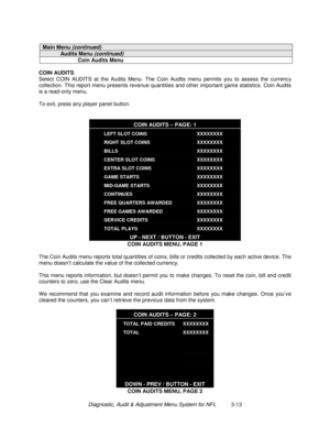 Page 33Diagnostic, Audit & Adjustment Menu System for NFL          3-13
Main Menu (continued)
Audits Menu (continued)
Coin Audits Menu
COIN AUDITS
Select COIN AUDITS at the Audits Menu. The Coin Audits menu permits you to assess the currency
collection. This report menu presents revenue quantities and other important game statistics. Coin Audits
is a read-only menu.
To exit, press any player panel button.
COIN AUDITS – PAGE: 1
LEFT SLOT COINS
RIGHT SLOT COINS
BILLS
CENTER SLOT COINS
EXTRA SLOT COINS
GAME...