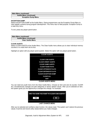 Page 40Diagnostic, Audit & Adjustment Menu System for NFL          3-20
Main Menu (continued)
Audits Menu (continued)
Exception Dump Menu
EXCEPTION DUMP
Select EXCEPTION DUMP at the Audits Menu. Game programmers use the Exception Dump Menu to
view register contents during program development. This menu has no field purpose. Exception Dump is
a read-only menu.
To exit, press any player panel button.
Main Menu (continued)
Audits Menu (continued)
Clear Audits Menu
CLEAR AUDITS
Select CLEAR AUDITS at the Audits...