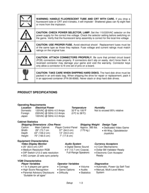 Page 5Setup          1-3
WARNING: HANDLE FLUORESCENT TUBE AND CRT WITH CARE. 
If you drop a
fluorescent tube or CRT and it breaks, it will implode!  Shattered glass can fly eight feet
or more from the implosion.
CAUTION: CHECK POWER SELECTOR, LAMP. 
Set the 110/220VAC selector on the
power supply for the correct line voltage. Check the selector setting before switching on
the game. Verify that the fluorescent lamp assembly is correct for the local line voltage.
CAUTION: USE PROPER FUSE. 
Avoid electrical...