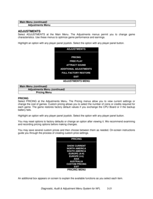 Page 41Diagnostic, Audit & Adjustment Menu System for NFL          3-21
Main Menu (continued)
Adjustments Menu
ADJUSTMENTS
Select ADJUSTMENTS at the Main Menu. The Adjustments menus permit you to change game
characteristics. Use these menus to optimize game performance and earnings.
Highlight an option with any player panel joystick. Select the option with any player panel button.
ADJUSTMENTS
PRICING
FREE PLAY
ATTRACT SOUND
ADDITIONAL ADJUSTMENTS
FULL FACTORY RESTORE
EXIT
ADJUSTMENTS MENU
Main Menu (continued)...