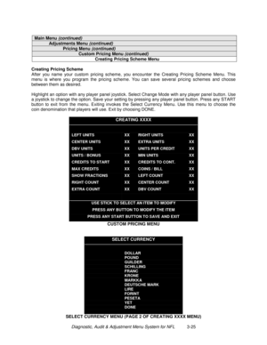 Page 45Diagnostic, Audit & Adjustment Menu System for NFL          3-25
Main Menu (continued)
Adjustments Menu (continued)
Pricing Menu (continued)
Custom Pricing Menu (continued)
Creating Pricing Scheme Menu
Creating Pricing Scheme
After you name your custom pricing scheme, you encounter the Creating Pricing Scheme Menu. This
menu is where you program the pricing scheme. You can save several pricing schemes and choose
between them as desired.
Highlight an option with any player panel joystick. Select Change...