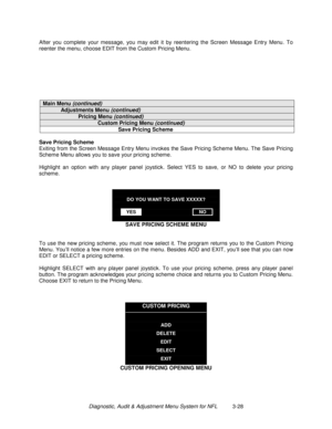 Page 48Diagnostic, Audit & Adjustment Menu System for NFL          3-28 After you complete your message, you may edit it by reentering the Screen Message Entry Menu. To
reenter the menu, choose EDIT from the Custom Pricing Menu.
Main Menu (continued)
Adjustments Menu (continued)
Pricing Menu (continued)
Custom Pricing Menu (continued)
Save Pricing Scheme
Save Pricing Scheme
Exiting from the Screen Message Entry Menu invokes the Save Pricing Scheme Menu. The Save Pricing
Scheme Menu allows you to save your...