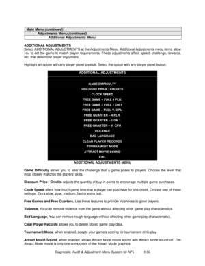 Page 50Diagnostic, Audit & Adjustment Menu System for NFL          3-30
Main Menu (continued)
Adjustments Menu (continued)
Additional Adjustments Menu
ADDITIONAL ADJUSTMENTS
Select ADDITIONAL ADJUSTMENTS at the Adjustments Menu. Additional Adjustments menu items allow
you to set the game to match player requirements. These adjustments affect speed, challenge, rewards,
etc. that determine player enjoyment.
Highlight an option with any player panel joystick. Select the option with any player panel button....