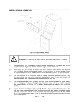 Page 6Setup          1-4
INSTALLATION & INSPECTION
INSTALL THE CONTROL PANEL
WARNING: The cabinet is top heavy. Use the two handles when moving the cabinet.
[ ] 1.  Remove all items from the shipping containers. Inspect the exterior of the cabinet, and control
panel for damage. Pay special attention to cabinet edges, seams, and corners.
[ ] 2.  Remove and save the screws at the top and sides of the rear door. Unlock the rear door. Then lift
it off the cabinet. Set the rear door aside. Inspect the cabinet...