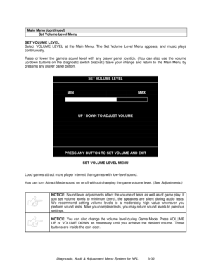 Page 52Diagnostic, Audit & Adjustment Menu System for NFL          3-32
Main Menu (continued)
Set Volume Level Menu
SET VOLUME LEVEL
Select VOLUME LEVEL at the Main Menu. The Set Volume Level Menu appears, and music plays
continuously.
Raise or lower the game’s sound level with any player panel joystick. (You can also use the volume
up/down buttons on the diagnostic switch bracket.) Save your change and return to the Main Menu by
pressing any player panel button.
SET VOLUME LEVEL
MINMAX
UP / DOWN TO ADJUST...