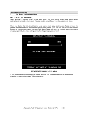 Page 53Diagnostic, Audit & Adjustment Menu System for NFL          3-33
Main Menu (continued)
Set Attract Volume Level Menu
SET ATTRACT VOLUME LEVEL
Select ATTRACT VOLUME LEVEL at the Main Menu. You must enable Attract Mode sound before
setting the Attract Mode volume level. (You can enable Attract Sound from the Adjustments Menu.)
When you display the Set Attract Volume Level Menu, music plays continuously. Raise or lower the
game’s Attract Mode sound level with any player panel joystick. (You can also use the...