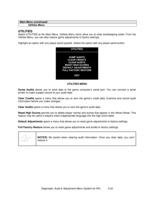 Page 54Diagnostic, Audit & Adjustment Menu System for NFL          3-34
Main Menu (continued)
Utilities Menu
UTILITIES
Select UTILITIES at the Main Menu. Utilities Menu items allow you to clear bookkeeping totals. From the
Utilities Menu, you can also restore game adjustments to factory settings.
Highlight an option with any player panel joystick. Select the option with any player panel button.
UTILITIES
DUMP AUDITS
CLEAR CREDITS
CLEAR AUDITS
RESET HIGH SCORES
DEFAULT ADJUSTMENTS
FULL FACTORY RESTORE
EXIT...