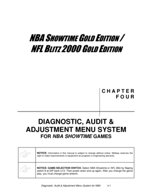 Page 55Diagnostic, Audit & Adjustment Menu System for NBA          4-1
	


	



	

	

C H A P T E R
F O U R
DIAGNOSTIC, AUDIT &
ADJUSTMENT MENU SYSTEM
FOR NBA SHOWTIME 
GAMES
NOTICE: Information in this manual is subject to change without notice. Midway reserves the
right to make improvements in equipment as progress in engineering warrants.
NOTICE: GAME-SELECTION SWITCH.
 Select NBA Showtime
 or NFL Blitz
 by flipping
switch 8 at DIP bank U13. Then power down and up...