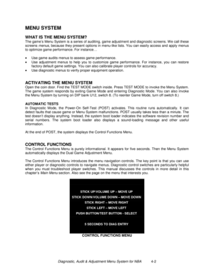 Page 56Diagnostic, Audit & Adjustment Menu System for NBA          4-2
MENU SYSTEM
WHAT IS THE MENU SYSTEM?
The game’s Menu System is a series of auditing, game adjustment and diagnostic screens. W e call these
screens menus, because they present options in menu-like lists. You can easily access and apply menus
to optimize game performance. For instance…
•
  Use game audits menus to assess game performance.
•
  Use adjustment menus to help you to customize game performance. For instance, you can restore
factory...