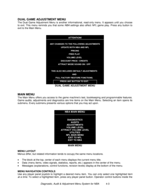 Page 57Diagnostic, Audit & Adjustment Menu System for NBA          4-3
DUAL GAME ADJUSTMENT MENU
The Dual Game Adjustment Menu is another informational, read-only menu. It appears until you choose
to exit. This menu reminds you that some NBA settings also affect NFL game play. Press any button to
exit to the Main Menu.
ATTENTION!
ANY CHANGES TO THE FOLLOWING ADJUSTMENTS
UPDATE BOTH NBA AND NFL
PRICING
FREE PLAY
VOLUME LEVEL
DISCOUNT PRICE / CREDITS
ATTRACT MODE SOUND ON / OFF
THIS ALSO INCLUDES DEFAULT...