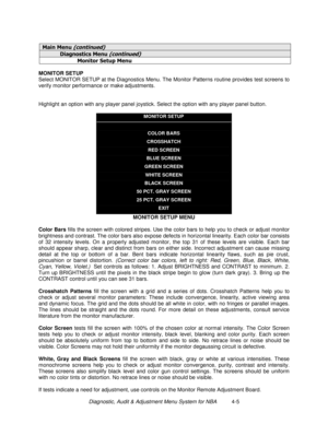 Page 59Diagnostic, Audit & Adjustment Menu System for NBA          4-5
0DLQ 0HQXFRQWLQXHG
LDJQRVWLFV 0HQXFRQWLQXHG
0RQLWRU 6HWXS 0HQX
MONITOR SETUP
Select MONITOR SETUP at the Diagnostics Menu. The Monitor Patterns routine provides test screens to
verify monitor performance or make adjustments.
Highlight an option with any player panel joystick. Select the option with any player panel button.
MONITOR SETUP
COLOR BARS
CROSSHATCH
RED SCREEN
BLUE SCREEN
GREEN SCREEN
WHITE SCREEN
BLACK SCREEN
50 PCT. GRAY...