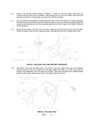 Page 7Setup          1-5 [ ] 6.  Refer to the Cabinet W iring Diagram (Chapter 5). Check to see that cable connectors are
correctly secured. Don’t force connectors. They’re keyed to fit in only one location. Bent pins and
reversed connections may damage your game and void the warranty.
[ ] 7.  You can install an extra padlock to secure the rear door. You’ll find a hasp in the spare parts bag.
Remove the two lock bracket nuts from inside the cabinet, above the rear door opening. Slide the
hasp onto the bolts....