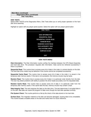 Page 62Diagnostic, Audit & Adjustment Menu System for NBA          4-8
Main Menu (continued)
Diagnostics Menu (continued)
Disk Tests Menu
DISK TESTS
Select DISK TESTS at the Diagnostics Menu. Disk Tests allow you to verify proper operation of the hard
disk drive assembly.
Highlight an option with any player panel joystick. Select the option with any player panel button.
DISK TESTS
DISK INFORMATION
SEQUENTIAL READ
SEQUENTIAL CACHE READ
RANDOM READ
RANDOM CACHE READ
DATA INTEGRITY TEST
FILE SYSTEM CHECK
SURFACE...