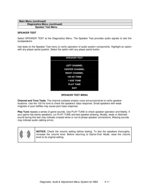 Page 65Diagnostic, Audit & Adjustment Menu System for NBA          4-11
Main Menu (continued)
Diagnostics Menu (continued)
Speaker Test Menu
SPEAKER TEST
Select SPEAKER TEST at the Diagnostics Menu. The Speaker Test provides audio signals to test the
loudspeakers.
Use tests on the Speaker Test menu to verify operation of audio system components. Highlight an option
with any player panel joystick. Select the option with any player panel button.
SPEAKER TEST
LEFT CHANNEL
CENTER CHANNEL
RIGHT CHANNEL
100 HZ TONE
1...