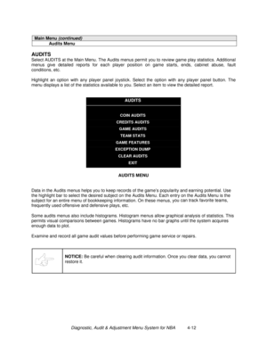 Page 66Diagnostic, Audit & Adjustment Menu System for NBA          4-12
Main Menu (continued)
Audits Menu
AUDITS
Select AUDITS at the Main Menu. The Audits menus permit you to review game play statistics. Additional
menus give detailed reports for each player position on game starts, ends, cabinet abuse, fault
conditions, etc.
Highlight an option with any player panel joystick. Select the option with any player panel button. The
menu displays a list of the statistics available to you. Select an item to view the...