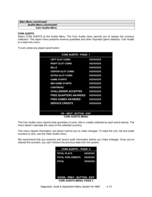 Page 67Diagnostic, Audit & Adjustment Menu System for NBA          4-13
Main Menu (continued)
Audits Menu (continued)
Coin Audits Menu
COIN AUDITS
Select COIN AUDITS at the Audits Menu. The Coin Audits menu permits you to assess the currency
collection. This report menu presents revenue quantities and other important game statistics. Coin Audits
is a read-only menu.
To exit, press any player panel button.
COIN AUDITS - PAGE: 1
LEFT SLOT COINS
RIGHT SLOT COINS
BILLS
CENTER SLOT COINS
EXTRA SLOT COINS
GAME...