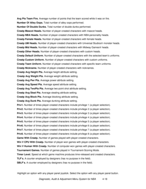 Page 72Diagnostic, Audit & Adjustment Menu System for NBA          4-18 Avg Pts Team Fire. 
Average number of points that the team scored while it was on fire.
Number Of Alley Oops. 
Total number of alley oops performed.
Number Of Double Dunks. 
Total number of double dunks performed.
Creatp Mascot Heads. 
Number of player-created characters with mascot heads.
Creatp NBA Heads.
 Number of player-created characters with NBA-personality heads.
Creatp Female Heads. 
Number of player-created characters with female...