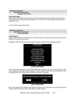 Page 74Diagnostic, Audit & Adjustment Menu System for NBA          4-20
Main Menu (continued)
Audits Menu (continued)
Exception Dump Menu
EXCEPTION DUMP
Select EXCEPTION DUMP at the Audits Menu. Game programmers use the Exception Dump Menu to
view register contents during program development. This menu has no field purpose. Exception Dump is
a read-only menu.
To exit, press any player panel button.
Main Menu (continued)
Audits Menu (continued)
Clear Audits Menu
CLEAR AUDITS
Select CLEAR AUDITS at the Audits...