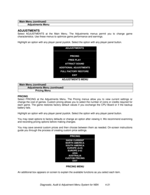 Page 75Diagnostic, Audit & Adjustment Menu System for NBA          4-21
Main Menu (continued)
Adjustments Menu
ADJUSTMENTS
Select ADJUSTMENTS at the Main Menu. The Adjustments menus permit you to change game
characteristics. Use these menus to optimize game performance and earnings.
Highlight an option with any player panel joystick. Select the option with any player panel button.
ADJUSTMENTS
PRICING
FREE PLAY
ATTRACT SOUND
ADDITIONAL ADJUSTMENTS
FULL FACTORY RESTORE
EXIT
ADJUSTMENTS MENU
Main Menu (continued)...