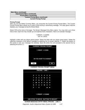 Page 81Diagnostic, Audit & Adjustment Menu System for NBA          4-27
Main Menu (continued)
Adjustments Menu (continued)
Pricing Menu (continued)
Custom Pricing Menu (continued)
Current Pricing Prompt
Pricing Prompt
After you exit the Select Currency Menu, you encounter the Current Pricing Prompt Menu. The Current
Pricing Prompt Menu allows you to enter a brief pricing or advertising message. The video game machine
displays your message during the Attract Mode.
Select YES at the menu’s first page. The Screen...