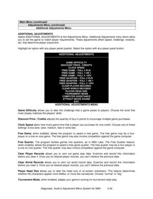 Page 84Diagnostic, Audit & Adjustment Menu System for NBA          4-30
Main Menu (continued)
Adjustments Menu (continued)
Additional Adjustments Menu
ADDITIONAL ADJUSTMENTS
Select ADDITIONAL ADJUSTMENTS at the Adjustments Menu. Additional Adjustments menu items allow
you to set the game to match player requirements. These adjustments affect speed, challenge, rewards,
etc. that determine player enjoyment.
Highlight an option with any player panel joystick. Select the option with any player panel button....