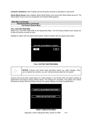 Page 85Diagnostic, Audit & Adjustment Menu System for NBA          4-31 Computer Assistance,
 when enabled, permits the game computer to aid players in play action.
Attract Movie Sound,
 when enabled, allows Attract Mode movie sound with Attract Mode sound off. The
Attract Mode movie is only one component of the Attract Mode graphics.
Main Menu (continued)
Adjustments Menu (continued)
Full Factory Restore Menu
FULL FACTORY RESTORE
Select FULL FACTORY RESTORE at the Adjustments Menu. The Full Factory Restore...