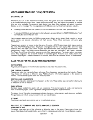 Page 10Operation          2-2
VIDEO GAME MACHINE 
(VGM) OPERATION
STARTING UP
W henever you turn on the machine or restore power, the system executes boot ROM code. The boot
ROM contains self-diagnostic tests. These tests automatically verify and report the condition of the disk
drive and other hardware. The screen is blank during these tests. If the hardware fails a test, the system
displays an error message. The message appears for 30 seconds or until someone presses a button.
•
  If nobody presses a button,...