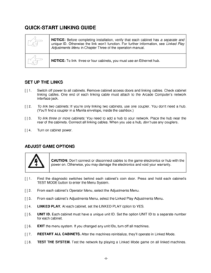 Page 2-ii-
QUICK-START LINKING GUIDE
NOTICE: 
Before completing installation, verify that each cabinet has a separate and
unique
 ID. Otherwise the link won’t function. For further information, see Linked Play
Adjustments Menu
 in Chapter Three of the operation manual.
NOTICE: 
To link 
 three or four cabinets, you must use an Ethernet hub.
SET UP THE LINKS
[ ] 1.  Switch off power to all cabinets. Remove cabinet access doors and linking cables. Check cabinet
linking cables. One end of each linking cable must...