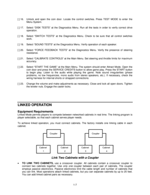 Page 111-7 [ ] 16.  Unlock and open the coin door. Locate the control switches. Press TEST MODE to enter the
Menu System.
[ ] 17.  Select “DISK TESTS” at the Diagnostics Menu. Run all the tests in order to verify correct drive
operation.
[ ] 18.  Select “SW ITCH TESTS” at the Diagnostics Menu. Check to be sure that all control switches
work.
[ ] 19.  Select “SOUND TESTS” at the Diagnostics Menu. Verify operation of each speaker.
[ ] 20.  Select “FORCE FEEDBACK TESTS” at the Diagnostics Menu. Verify the presence...