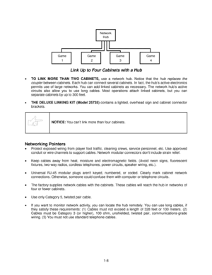 Page 121-8
GameNetwork
Hub
12Game Game
3Game
4
Link Up to Four Cabinets with a Hub
 
•
 TO LINK MORE THAN TWO CABINETS, 
use a network hub. Notice that the hub replaces the
coupler between cabinets. Each hub can connect several cabinets. In fact, the hub’s active electronics
permits use of large networks. You can add linked cabinets as necessary. The network hub’s active
circuits also allow you to use long cables. Most operations attach linked cabinets, but you can
separate cabinets by up to 300 feet.
• THE...
