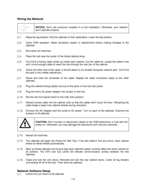 Page 131-9
Wiring the Network
NOTICE: Dont use crossover couplers in a hub installation. Otherwise, your network
won’t operate properly.
[ ] 1.  Raise the leg levelers. Roll the cabinets to their destination. Lower the leg levelers.
[ ] 2.  Verify VGM operation. Make necessary repairs or adjustments before making changes to the
cabinets.
[ ] 3.  Shut down all machines.
[ ] 4.  Place the hub near the center of the linked cabinet array.
[ ] 5.  You’ll find a linking cable coiled up inside each cabinet. Cut the...