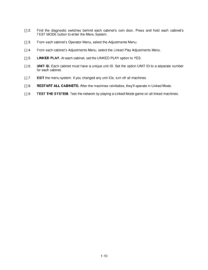 Page 141-10 [ ] 2.  Find the diagnostic switches behind each cabinet’s coin door. Press and hold each cabinet’s
TEST MODE button to enter the Menu System.
[ ] 3.  From each cabinet’s Operator Menu, select the Adjustments Menu.
[ ] 4.  From each cabinet’s Adjustments Menu, select the Linked Play Adjustments Menu.
[ ] 5. LINKED PLAY.
 At each cabinet, set the LINKED PLAY option to YES.
[ ] 6. UNIT ID.
 Each cabinet must have a unique unit ID. Set the option UNIT ID to a separate number
for each cabinet.
[ ] 7....