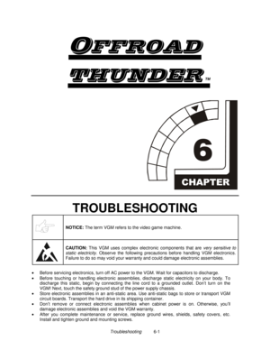 Page 133Troubleshooting          6-1

	
TM


TROUBLESHOOTING
NOTICE: 
The term VGM refers to the video game machine.
CAUTION: 
This VGM uses complex electronic components that are very sensitive to
static electricity. Observe the following precautions before handling VGM electronics.
Failure to do so may void your warranty and could damage electronic assemblies.
•
  Before servicing electronics, turn off AC power to the VGM. W ait for capacitors to discharge.
•
  Before touching or handling...