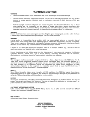 Page 150WARNINGS & NOTICES
WARNING
•  Use of non-Midway parts or circuit modifications may cause serious injury or equipment damage!
•  Use only Midway authorized components and parts. Failure to do so will void your warranty and may result in
incorrect or unsafe operation. Substitute parts or modifications may void the EMC directive or FCC type
acceptance.
•  Federal copyright, trademark and patent laws protect this game. Unauthorized modifications may be illegal
under Federal law. The modification ban also...